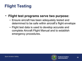 Sport Aviation Safety
53Federal Aviation
Administration
Flight Testing
• Flight test programs serve two purpose:
– Ensure aircraft has been adequately tested and
determined to be safe within aircraft’s flight envelope
– Flight test data is used to develop accurate and
complete Aircraft Flight Manual and to establish
emergency procedures.
 