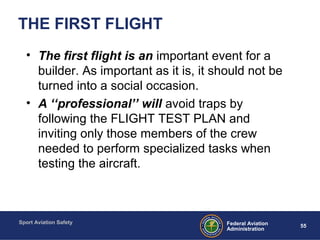 Sport Aviation Safety
55Federal Aviation
Administration
THE FIRST FLIGHT
• The first flight is an important event for a
builder. As important as it is, it should not be
turned into a social occasion.
• A ‘‘professional’’ will avoid traps by
following the FLIGHT TEST PLAN and
inviting only those members of the crew
needed to perform specialized tasks when
testing the aircraft.
 