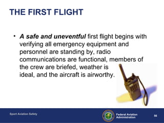 Sport Aviation Safety
56Federal Aviation
Administration
THE FIRST FLIGHT
• A safe and uneventful first flight begins with
verifying all emergency equipment and
personnel are standing by, radio
communications are functional, members of
the crew are briefed, weather is
ideal, and the aircraft is airworthy.
 