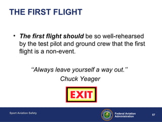 Sport Aviation Safety
57Federal Aviation
Administration
THE FIRST FLIGHT
• The first flight should be so well-rehearsed
by the test pilot and ground crew that the first
flight is a non-event.
‘‘Always leave yourself a way out.’’
Chuck Yeager
 