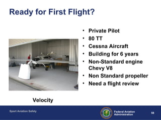 Sport Aviation Safety
58Federal Aviation
Administration
Ready for First Flight?
• Private Pilot
• 80 TT
• Cessna Aircraft
• Building for 6 years
• Non-Standard engine
Chevy V8
• Non Standard propeller
• Need a flight review
Velocity
 