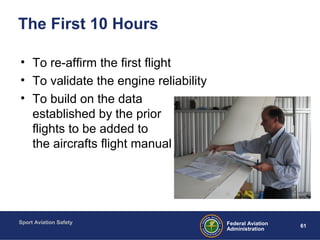 Sport Aviation Safety
61Federal Aviation
Administration
The First 10 Hours
• To re-affirm the first flight
• To validate the engine reliability
• To build on the data
established by the prior
flights to be added to
the aircrafts flight manual
 