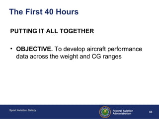 Sport Aviation Safety
63Federal Aviation
Administration
The First 40 Hours
PUTTING IT ALL TOGETHER
• OBJECTIVE. To develop aircraft performance
data across the weight and CG ranges
 