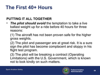 Sport Aviation Safety
64Federal Aviation
Administration
The First 40+ Hours
PUTTING IT ALL TOGETHER
• The pilot should avoid the temptation to take a live
ballast weight up for a ride before 40 hours for three
reasons:
(1) The aircraft has not been proven safe for the higher
gross weights.
(2) The pilot and passenger are at great risk. It is a sure
sign the pilot has become complacent and sloppy in his
flight test program.
(3) The pilot will be breaking a contract (Operating
Limitations) with the U.S. Government, which is known
not to look kindly on such matters.
 