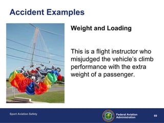 Sport Aviation Safety
69Federal Aviation
Administration
Accident Examples
Weight and Loading
This is a flight instructor who
misjudged the vehicle’s climb
performance with the extra
weight of a passenger.
 