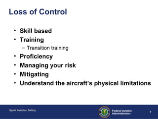 Sport Aviation Safety
7Federal Aviation
Administration
Loss of Control
• Skill based
• Training
– Transition training
• Proficiency
• Managing your risk
• Mitigating
• Understand the aircraft’s physical limitations
 