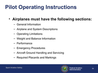 Sport Aviation Safety
71Federal Aviation
Administration
Pilot Operating Instructions
• Airplanes must have the following sections:
– General Information
– Airplane and System Descriptions
– Operating Limitations
– Weight and Balance Information
– Performance
– Emergency Procedures
– Aircraft Ground Handling and Servicing
– Required Placards and Markings
 