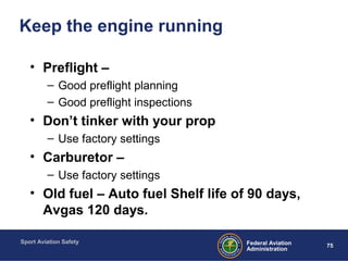 Sport Aviation Safety
75Federal Aviation
Administration
Keep the engine running
• Preflight –
– Good preflight planning
– Good preflight inspections
• Don’t tinker with your prop
– Use factory settings
• Carburetor –
– Use factory settings
• Old fuel – Auto fuel Shelf life of 90 days,
Avgas 120 days.
 