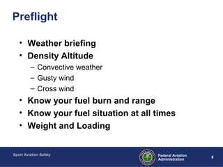 Sport Aviation Safety
8Federal Aviation
Administration
Preflight
• Weather briefing
• Density Altitude
– Convective weather
– Gusty wind
– Cross wind
• Know your fuel burn and range
• Know your fuel situation at all times
• Weight and Loading
 