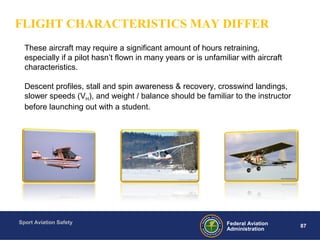 Sport Aviation Safety
87Federal Aviation
Administration
These aircraft may require a significant amount of hours retraining,
especially if a pilot hasn’t flown in many years or is unfamiliar with aircraft
characteristics.
Descent profiles, stall and spin awareness & recovery, crosswind landings,
slower speeds (VH), and weight / balance should be familiar to the instructor
before launching out with a student.
FLIGHT CHARACTERISTICS MAY DIFFER
 