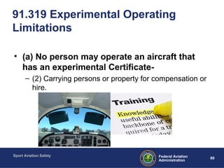 Sport Aviation Safety
89Federal Aviation
Administration
91.319 Experimental Operating
Limitations
• (a) No person may operate an aircraft that
has an experimental Certificate-
– (2) Carrying persons or property for compensation or
hire.
 