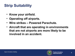 Sport Aviation Safety
9Federal Aviation
Administration
Strip Suitability
• Know your airfield.
• Operating off airports.
• Wire strikes – Powered Parachute.
• Aircraft that are operating in environments
that are not airports are more likely to be
involved in an accident.
 