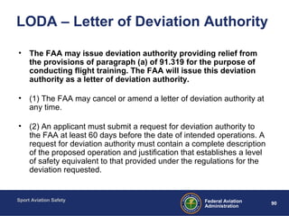 Sport Aviation Safety
90Federal Aviation
Administration
LODA – Letter of Deviation Authority
• The FAA may issue deviation authority providing relief from
the provisions of paragraph (a) of 91.319 for the purpose of
conducting flight training. The FAA will issue this deviation
authority as a letter of deviation authority.
• (1) The FAA may cancel or amend a letter of deviation authority at
any time.
• (2) An applicant must submit a request for deviation authority to
the FAA at least 60 days before the date of intended operations. A
request for deviation authority must contain a complete description
of the proposed operation and justification that establishes a level
of safety equivalent to that provided under the regulations for the
deviation requested.
 