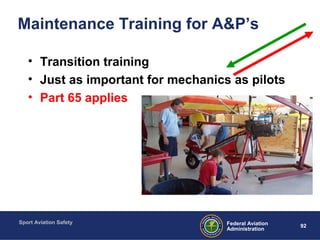 Sport Aviation Safety
92Federal Aviation
Administration
Maintenance Training for A&P’s
• Transition training
• Just as important for mechanics as pilots
• Part 65 applies
 
