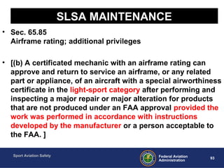 Sport Aviation Safety
93Federal Aviation
Administration
SLSA MAINTENANCE
• Sec. 65.85
Airframe rating; additional privileges
• [(b) A certificated mechanic with an airframe rating can
approve and return to service an airframe, or any related
part or appliance, of an aircraft with a special airworthiness
certificate in the light-sport category after performing and
inspecting a major repair or major alteration for products
that are not produced under an FAA approval provided the
work was performed in accordance with instructions
developed by the manufacturer or a person acceptable to
the FAA. ]
 