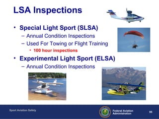 Sport Aviation Safety
95Federal Aviation
Administration
LSA Inspections
• Special Light Sport (SLSA)
– Annual Condition Inspections
– Used For Towing or Flight Training
• 100 hour inspections
• Experimental Light Sport (ELSA)
– Annual Condition Inspections
 