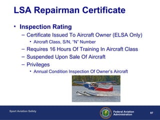 Sport Aviation Safety
97Federal Aviation
Administration
LSA Repairman Certificate
• Inspection Rating
– Certificate Issued To Aircraft Owner (ELSA Only)
• Aircraft Class, S/N, “N” Number
– Requires 16 Hours Of Training In Aircraft Class
– Suspended Upon Sale Of Aircraft
– Privileges
• Annual Condition Inspection Of Owner’s Aircraft
 
