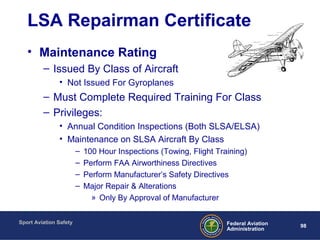 Sport Aviation Safety
98Federal Aviation
Administration
LSA Repairman Certificate
• Maintenance Rating
– Issued By Class of Aircraft
• Not Issued For Gyroplanes
– Must Complete Required Training For Class
– Privileges:
• Annual Condition Inspections (Both SLSA/ELSA)
• Maintenance on SLSA Aircraft By Class
– 100 Hour Inspections (Towing, Flight Training)
– Perform FAA Airworthiness Directives
– Perform Manufacturer’s Safety Directives
– Major Repair & Alterations
» Only By Approval of Manufacturer
 