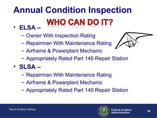 Sport Aviation Safety
99Federal Aviation
Administration
Annual Condition Inspection
• ELSA –
– Owner With Inspection Rating
– Repairman With Maintenance Rating
– Airframe & Powerplant Mechanic
– Appropriately Rated Part 145 Repair Station
• SLSA –
– Repairman With Maintenance Rating
– Airframe & Powerplant Mechanic
– Appropriately Rated Part 145 Repair Station
 