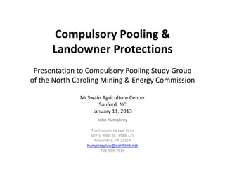 Compulsory Pooling & 
      Comp lsor Poolin &
      Landowner Protections
 Presentation to Compulsory Pooling Study Group
of the North Caroling Mining & Energy Commission

              McSwain Agriculture Center
                      Agriculture Center
                    Sanford, NC
                  January 11, 2013
                     John Humphrey
                     John H mphre

                  The Humphrey Law Firm
                  107 S. West St., PMB 325
                    Alexandria, VA 22314
                    Alexandria VA 22314
                humphrey.law@earthlink.net
                       703‐599‐7919
 