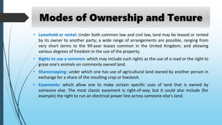 • Leasehold or rental: Under both common law and civil law, land may be leased or rented
by its owner to another party; a wide range of arrangements are possible, ranging from
very short terms to the 99-year leases common in the United Kingdom, and allowing
various degrees of freedom in the use of the property.
• Rights to use a common: which may include such rights as the use of a road or the right to
graze one's animals on commonly owned land.
• Sharecropping: under which one has use of agricultural land owned by another person in
exchange for a share of the resulting crop or livestock.
• Easements: which allow one to make certain specific uses of land that is owned by
someone else. The most classic easement is right-of-way, but it could also include (for
example) the right to run an electrical power line across someone else's land.
Modes of Ownership and Tenure
 