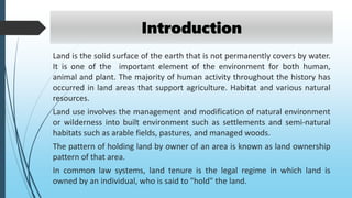 Land is the solid surface of the earth that is not permanently covers by water.
It is one of the important element of the environment for both human,
animal and plant. The majority of human activity throughout the history has
occurred in land areas that support agriculture. Habitat and various natural
resources.
Land use involves the management and modification of natural environment
or wilderness into built environment such as settlements and semi-natural
habitats such as arable fields, pastures, and managed woods.
The pattern of holding land by owner of an area is known as land ownership
pattern of that area.
In common law systems, land tenure is the legal regime in which land is
owned by an individual, who is said to "hold" the land.
Introduction
 
