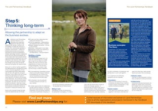 The Land Partnerships Handbook                                                                                                                                                                                                                                               The Land Partnerships Handbook




Step 5:                                                                                                                                                                                                                                  CASE STUDY                                 with Bill and Emma Yeats has al-
                                                                                                                                                                                                                                                                                    lowed them to add table birds, eggs,
                                                                                                                                                                                                                                                                                    lamb and pork. To make the farm as

Thinking long-term                                                                                                                                                                                                                                                                  sustainable as possible they wanted
                                                                                                                                                                                                                                                                                    to introduce vegetables into the
                                                                                                                                                                                                                                                                                    rotation and agreed to rent 50 acres
                                                                                                                                                                                                                                                                                    of land to a local organic grower. A
                                                                                                                                                                                                                                                                                    further twist is the community buyout
Allowing the partnership to adapt as                                                                                                                                                                                                                                                 of the horticulture enterprise which
                                                                                                                                                                                                                                                                                    is now owned by 400 shareholders
the business evolves.                                                                                                                                                                                                                                                               and is called the Community Farm.
                                                                                                                                                                                                                                                                                       Produce from the farms is




A
                                                                                                                                                                                                                                                                                    marketed through a brand Jim
           dopting a Land Partnerships           n An open and frank relationship that                                                                                                                                                                                              and Luke created called The Story,
           approach based on trust,                builds and maintains trust                                                                                                                                                                                                       with routes to market that include a
           openness and a balanced               n Common objectives – understanding                                                                                                                                                                                                farm shop, box scheme, wholesale
           agreement that genuinely                and respecting each other’s interests                                                                                                                                                                                            business and catering at events,
respects both parties’ interests will            n Regular dialogue and review – not just                                                                                                                                               Business synergies:                         even at Glastonbury. Luke explains:
                                                                                                                                                                                                                                                                                    “We simply wanted to be able to
immediately multiply the chances of
success. But rural business operates in
                                                   at rent reviews
                                                 n Flexibility – being open to new ideas
                                                                                                                                                                                                                                        The Story                                   engage with our customers directly,
a dynamic environment – markets for              n Willingness to learn from experience                                                                                                                                                 Landowners, Jim Twine and Luke              offering them great tasting products
products and services come and go,               n Recognising and valuing                                                                                                                                                              Hasell, have created not just a             that we are proud of. In short, food
standards and consumer expectations                interdependence – sharing problems                                                                                                                                                   partnership between themselves              with a story.”
change, technology moves on, experience                                                                                                                                                                                                 by running their two farms as one              The partnerships are not limited
grows and new skills are developed. All          Building a cluster                                                                                                                                                                     unit, but have also developed a             to farming. Luke has developed a
of this means that if the business and the       of enterprises                                                                                                                                                                         number of other enterprises on their        company which hosts weddings,
Land Partnerships arrangement are to be          Land Partnership arrangements will                                                                                                                                                     land by working with local farmers          corporate and other events, and is
effective in the long term they have to          often be a one-off deal, for a single                                                                                                                                                  and growers.                                another outlet for the farms’ produce.
be light footed and prepared to adapt            plot on part or the whole of a land                                                                                                                                                       The two farms were already selling       All the businesses are interconnected,
and change so that they can absorb               holding. But they can also be used                                                                                                                                                     organic beef and wanted to offer a          benefiting from shared labour,
pressures and grasp new opportunities.           progressively to build a community                                                                                                                                                     wider range of products but lacked          infrastructure… and a shoulder to cry
                                                 of land enterprises. This can be a                                                                                                                                                     the time and expertise. A partnership       on when things go wrong!
Above all, it is vital to maintain goodwill in   significant shift in business model
                                                                                                  ©National Trust Images/Arnhel de Serra




the relationship and to recognise the value      and can bring a number of benefits:
of this in financial negotiations. All too
many landlord and tenant relationships           n   For the landowner it diversifies income                                                                                                                                        the right combination of enterprises, and           need, and what they might provide.
start off well, with optimism and good               streams and builds financial resilience                                                                                                                                        getting them to work well together.                 Select and locate them accordingly.
intentions, only to falter at the rent review.       by spreading the risk of failure and
Getting the right balance of reward is               income fluctuations across a number                                                                                                                                            In our experience the following                 n   Selection criteria
never easy but it is critical to the success         of enterprises and business types                                                                                                                                              ingredients can be invaluable:                      Use them to test proposals to ensure
of the relationship. The contribution of both                                                                                                                                                                                                                                           they complement existing businesses
parties must be understood and properly          n   For all parties it has the potential                                                                                                                                           n   Consultation
recognised. This does not just mean the              to extend networks and open up                                                                                                                                                     Make sure that existing or incoming         n   Collaborations
financial contribution; it also has to take          new markets                                                                                                                                                                        businesses are aware of your intention          Interactions between businesses will
proper account of the skills, physical effort                                                                                               by forming marketing syndicates and      work well will require them to take an             to build a cluster of enterprises; it may       happen by simple virtue of proximity
and emotional contributions that are so          n   It creates opportunities for collaboration                                             the development of shared brands.        active and strategic approach. In                  well be an attractive prospect                  but a regular forum for proposing and
important to making the business work.               through internal markets for materials,                                                                                         particular they will need to take care of                                                          discussing ideas for businesses to work
                                                     labour and waste products. Or practical                                               Making it work                            two key functions: firstly, providing an       n   System analysis                                 together can help ensure opportunities
Some of the important things that help               cooperation such as sharing machinery                                                 Developing a cluster of enterprises is    efficient infrastructure, both practical and       Think about how enterprises might fit           are not missed. n
make the relationship last will include:             or the cost of certification schemes; or                                              the landowner’s prerogative. To make it   administrative; and, secondly, selecting           together in the future; what they will




                                                 Find out more                                                                                                                        n Further sources of information and advice on Land Partnerships
                                                                                                                                                                                      n Links to all the organisations and projects mentioned in the Handbook
               Please visit www.LandPartnerships.org for:                                                                                                                             n PDF downloads of this handbook


18                                                                                                                                                                                                                                                                                                                            19
 