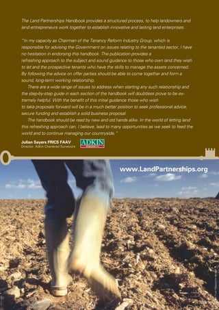 The Land Partnerships Handbook provides a structured process, to help landowners and
land entrepreneurs work together to establish innovative and lasting land enterprises.


“In my capacity as Chairman of the Tenancy Reform Industry Group, which is
responsible for advising the Government on issues relating to the tenanted sector, I have
no hesitation in endorsing this handbook. The publication provides a
refreshing approach to the subject and sound guidance to those who own land they wish
to let and the prospective tenants who have the skills to manage the assets concerned.
By following the advice on offer parties should be able to come together and form a
sound, long-term working relationship.
    There are a wide range of issues to address when starting any such relationship and
the step-by-step guide in each section of the handbook will doubtless prove to be ex-
tremely helpful. With the beneﬁt of this initial guidance those who wish
to take proposals forward will be in a much better position to seek professional advice,
secure funding and establish a solid business proposal.
    The handbook should be read by new and old hands alike. In the world of letting land
this refreshing approach can, I believe, lead to many opportunities as we seek to feed the
world and to continue managing our countryside.”
Julian Sayers FRICS FAAV
Director, Adkin Chartered Surveyors




                                                   www.LandPartnerships.org




                                                                                             ©National Trust Images/Joe Cornish
 