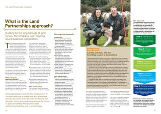 The Land Partnerships Handbook




What is the Land                                                                                                                                                                                                              Our approach
                                                                                                                                                                                                                              This handbook is structured around a


Partnerships approach?
                                                                                                                                                                                                                              five-step process, which is designed
                                                                                                                                                                                                                              to address both the technical and
                                                                                                                                                                                                                              the relationship-building aspects of
                                                                                                                                                                                                                              creating a strong business to business
                                                                                                                                                                                                                              arrangement. Each step emphasises
                                                                                                                                                                                                                              a critical element of the approach, as
Building on the long heritage of land                                                         Who might be interested?
                                                                                                                                                                                                                              described in the diagram below.

tenure, the emphasis is on creating                                                           Landowners                                                                                                                           Step 1: Taking stock
sound business relationships.                                                                 n L
                                                                                                 ate career farmers, thinking
                                                                                                about succession, planning to
                                                                                                                                                                                                                                  Making a clear assessment of the
                                                                                                                                                                                                                                  assets you have at your disposal,
                                                                                                                                                                                                                                 and what you would like to achieve




T
                                                                                                wind down from some of the
                                                                                                                                                                                                                                             with them
         his handbook describes a new        The conventional, and perfectly                    practical aspects of running a
         approach to help landowners         legitimate, way to let land is for a               farm, or to pass on experience to
         parcel out land and buildings on    landowner to advertise a tenancy                   a new generation
         which ‘land entrepreneurs’ can      opportunity with a ready-made draft              n  ew landowners, who want
                                                                                                N
establish new, independent businesses.       agreement. Prospective tenants compete             to see their land used practically      CASE STUDY                                                                                     Step 2: Finding
The approach places strong emphasis on       for selection through a tendering process.         and gainfully, but who are not                                                                                                          the right match
the process of forming and maintaining
sound business-to-business relationships.
                                             The Land Partnerships approach will tend
                                             to differ in terms of ethos and process:
                                                                                                in a position to farm the land
                                                                                                themselves
                                                                                                                                       Camilla and Roly, and the                                                                Getting the right combination of land,
                                                                                              n  ctive farmers, with land,
                                                                                                A                                      FarmStep project in Oxfordshire                                                               people, skills, and objectives

Legal agreements are an important            n   T
                                                  he ethos of Land Partnerships is             who wish to diversify their
part of this process but they are seen           essentially reciprocal, with both parties      business without the risks and         Camilla and Roly both grew up on farms, and both have had successful
as a follow-on to the formulation of a           taking the initiative to find each other       complexities involved with             agricultural careers working for FWAG and LEAF. Their dream was to set
good business deal. We show how you              and to shape the nature of the                 establishing and running several       up their own sheep farm – something to which they could bring significant                     Step 3: Creating a
can use a spectrum of legal models to            business deal itself. The result is likely     businesses at once                     practical and people skills, and a thorough knowledge of the sector.                         balanced agreement
create effective Land Partnerships,              to be more balanced, and more stable.        n  state owners or managers who
                                                                                                E                                      Crucially, they also had an upbeat attitude and lots of energy. The only
according to the nature and needs of                                                            have identified a gap in their         thing they were lacking was land.                                                       Working out how to share the risks and
the businesses involved.                     n   T
                                                  he details of what is on offer from the      estate system                              The Earth Trust is a land owning charity with 1,500 hectares of mixed                 rewards of new land enterprises
                                                 landowner and what is expected from          n  and owning trusts or charities
                                                                                                L                                      arable and grazing land, south of Oxford. The Trust was keen to diversify
The approach is primarily aimed at setting       the land entrepreneur will be less fixed.      wishing to find cost-effective         its farm business holding, partly to broaden the base of its income and
up new lettings or contracts but it can          This leaves the process open to novel          ways of achieving their social or      partly to create a buzz of active and engaging farm activities on its land,
also be used for the creative review or          proposals, and creates more potential          environmental objectives               with which to inspire public interest in food and farming. But establishing                   Step 4: Selecting
re-negotiation of existing arrangements.         for collaborative planning – coming up                                                a cluster of in-house businesses would have been complicated and
                                                 with ideas and solutions together.           Land entrepreneurs                       expensive. So the decision was made to invite in innovation through a
                                                                                                                                                                                                                                      a legal framework
What makes the                                                                                n Y
                                                                                                 oung farmers, with the               scheme called FarmStep.                                                                  Most of the required legal and business
approach different?                          n   D
                                                  eciding and agreeing the most                training and experience to set up          Camilla and Roly now run a sheep farm on the Trust’s estate. They                    structures exist already. This is about
There are already nearly 15,000 tenant           suitable form of agreement will be             a new farm business, but without       have 400 ewes and produce lamb which is sold through local farmers’                       using tried and tested tools to create
                                                                                                                                                                                                                                            novel outcomes
farmers in the UK, working on more than          the end point of the process rather            the land or capital                    markets. Roly says: “For us this is a lifelong ambition. The business is
a third of our agricultural land. The Land       than the starting point.                     n  xperienced farmworkers or land
                                                                                                E                                      ours, and the land is owned by the Trust. Setting up our sheep farm would
Partnerships approach builds on a long                                                          managers, who have decided             not have been possible if we had had to buy our own land, so this has
heritage of land tenure, from modern joint   Why is this useful?                                to take the step up into running       been an important opportunity for us.”                                                  Step 5: Thinking long-term
ventures and Farm Business Tenancies,        The promise of a Land Partnerships                 their own business, but who do                                                                                                   Being prepared for the inevitability
back to medieval common rights.              approach lies in the benefit it brings to          not have the capital to buy land                                                                                                    of change; creating options,
                                                                                              n  eople with a related business
                                                                                                P                                    both parties. Encouraging land-own-            improved risk management and new             optimising resources, and building
                                                                                                background, such as food retail      ers and land entrepreneurs to combine          ways of marketing, or it may simply         business relationships that will stand
Encouraging landowners and land entrepreneurs to                                                or horticulture, who are keen to     resources to create new land enterprises       involve the creation of a new business.
                                                                                                                                                                                                                                           the test of time
                                                                                                branch out into the business of      provides the owner with new ways to
combine resources to create new land enterprises                                                land-based production                diversify their operation. And it gives land   We think that opening up this space
provides the owner with new ways to diversify their                                           n  ommunities or groups of
                                                                                                C                                    entrepreneurs the chance to apply and          for creative entrepreneurship is          Potential land partners should use
                                                                                                consumers who wish to set up         develop their business skills without the      important. In a world of growing          the handbook as a stepping off point;
operation. And it gives land entrepreneurs the chance                                           or invest in a Community             prohibitive cost of land purchase.             needs and shrinking resources, we         to scope what is involved, to help
to apply and develop their business skills                                                      Supported farm which will
                                                                                                produce products on their behalf.    The outcomes might include better use
                                                                                                                                                                                    need to muster as many smart and
                                                                                                                                                                                    fresh ideas as we can to make best
                                                                                                                                                                                                                              explore options and to point towards
                                                                                                                                                                                                                              sources of more detailed and specific
without the prohibitive cost of land purchase.                                                                                       of assets, integration of enterprises,         use of the land. n                        information and advice.


04                                                                                                                                                                                                                                                                    05
 