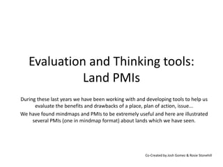 Evaluation and Thinking tools:
             Land PMIs
During these last years we have been working with and developing tools to help us
      evaluate the benefits and drawbacks of a place, plan of action, issue...
We have found mindmaps and PMIs to be extremely useful and here are illustrated
     several PMIs (one in mindmap format) about lands which we have seen.




                                                      Co-Created by Josh Gomez & Rosie Stonehill
 