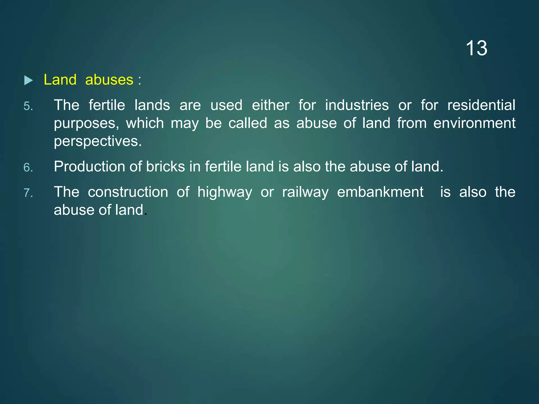  Land abuses :
5. The fertile lands are used either for industries or for residential
purposes, which may be called as abuse of land from environment
perspectives.
6. Production of bricks in fertile land is also the abuse of land.
7. The construction of highway or railway embankment is also the
abuse of land.
13
 