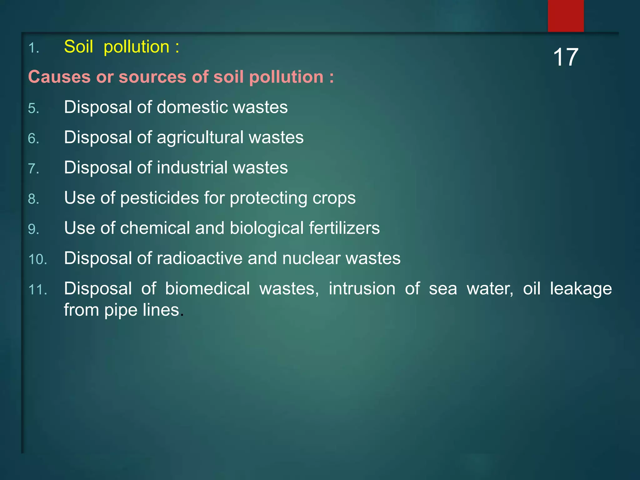 1. Soil pollution :
Causes or sources of soil pollution :
5. Disposal of domestic wastes
6. Disposal of agricultural wastes
7. Disposal of industrial wastes
8. Use of pesticides for protecting crops
9. Use of chemical and biological fertilizers
10. Disposal of radioactive and nuclear wastes
11. Disposal of biomedical wastes, intrusion of sea water, oil leakage
from pipe lines.
17
 