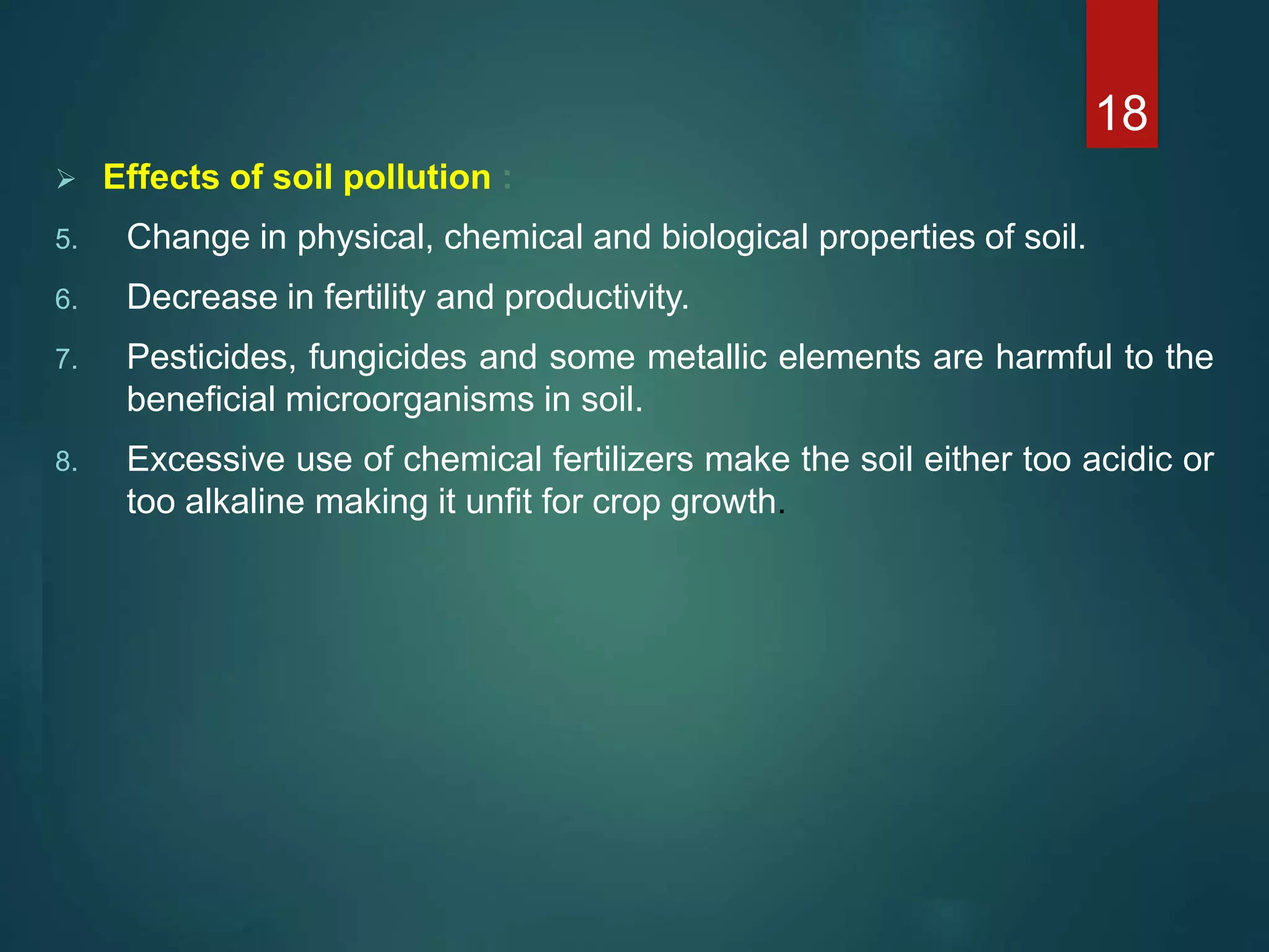  Effects of soil pollution :
5. Change in physical, chemical and biological properties of soil.
6. Decrease in fertility and productivity.
7. Pesticides, fungicides and some metallic elements are harmful to the
beneficial microorganisms in soil.
8. Excessive use of chemical fertilizers make the soil either too acidic or
too alkaline making it unfit for crop growth.
18
 