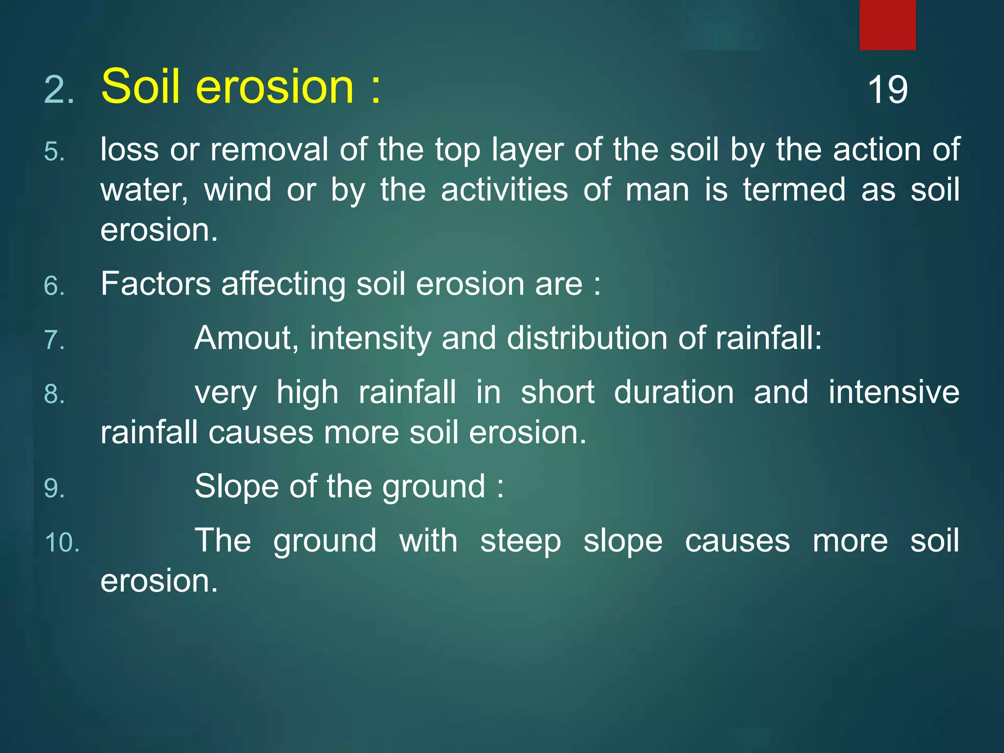 2. Soil erosion :
5. loss or removal of the top layer of the soil by the action of
water, wind or by the activities of man is termed as soil
erosion.
6. Factors affecting soil erosion are :
7. Amout, intensity and distribution of rainfall:
8. very high rainfall in short duration and intensive
rainfall causes more soil erosion.
9. Slope of the ground :
10. The ground with steep slope causes more soil
erosion.
19
 