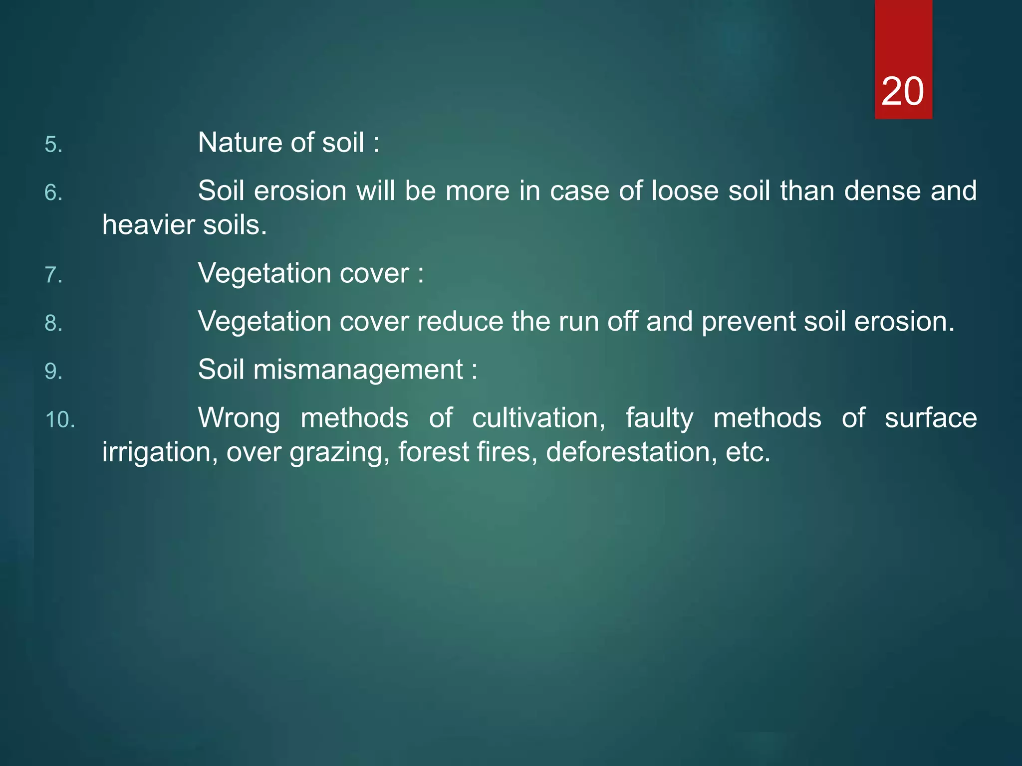 5. Nature of soil :
6. Soil erosion will be more in case of loose soil than dense and
heavier soils.
7. Vegetation cover :
8. Vegetation cover reduce the run off and prevent soil erosion.
9. Soil mismanagement :
10. Wrong methods of cultivation, faulty methods of surface
irrigation, over grazing, forest fires, deforestation, etc.
20
 