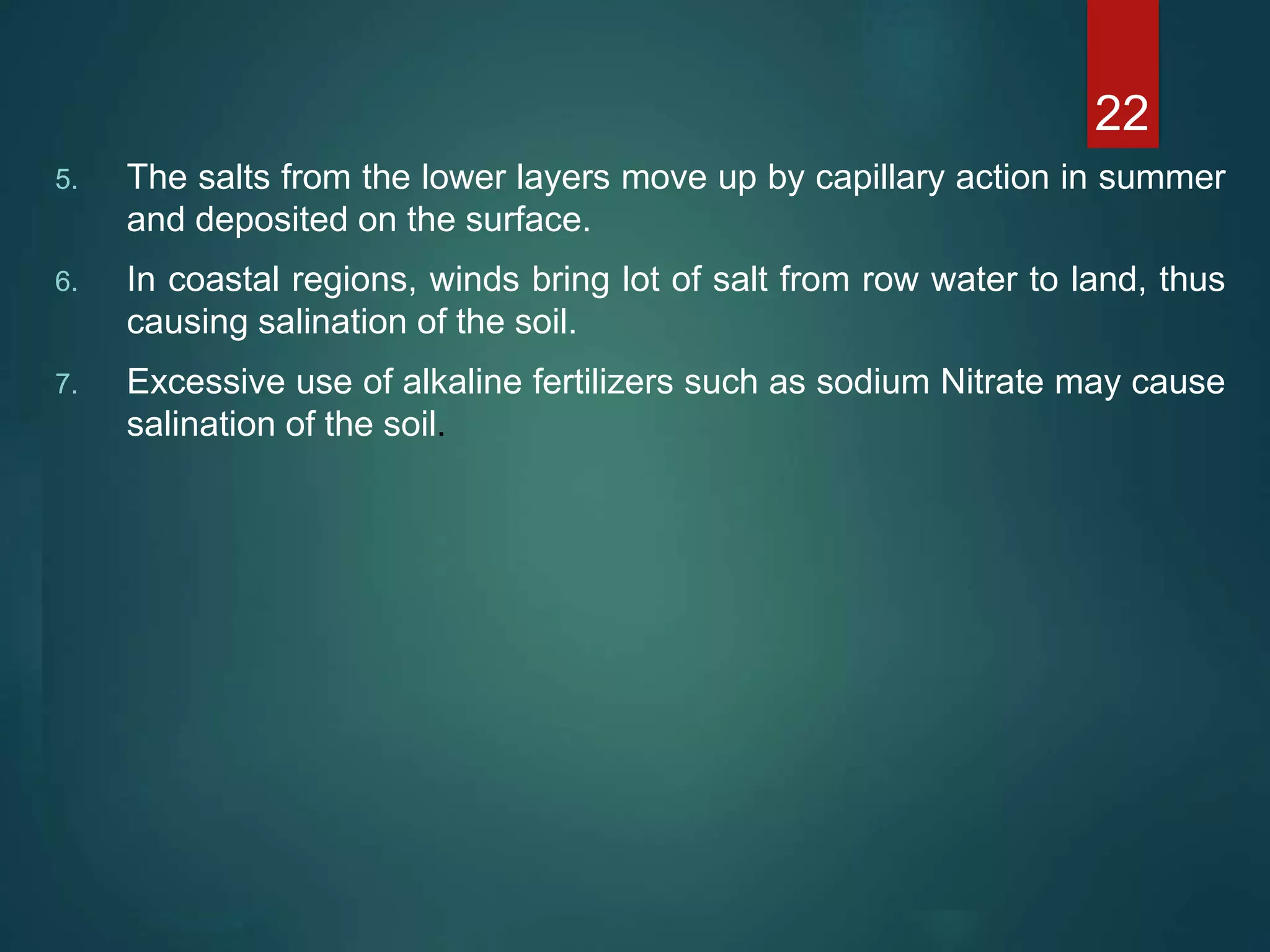 5. The salts from the lower layers move up by capillary action in summer
and deposited on the surface.
6. In coastal regions, winds bring lot of salt from row water to land, thus
causing salination of the soil.
7. Excessive use of alkaline fertilizers such as sodium Nitrate may cause
salination of the soil.
22
 