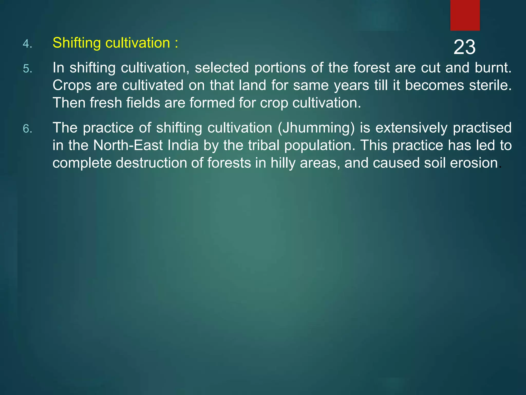 4. Shifting cultivation :
5. In shifting cultivation, selected portions of the forest are cut and burnt.
Crops are cultivated on that land for same years till it becomes sterile.
Then fresh fields are formed for crop cultivation.
6. The practice of shifting cultivation (Jhumming) is extensively practised
in the North-East India by the tribal population. This practice has led to
complete destruction of forests in hilly areas, and caused soil erosion.
23
 