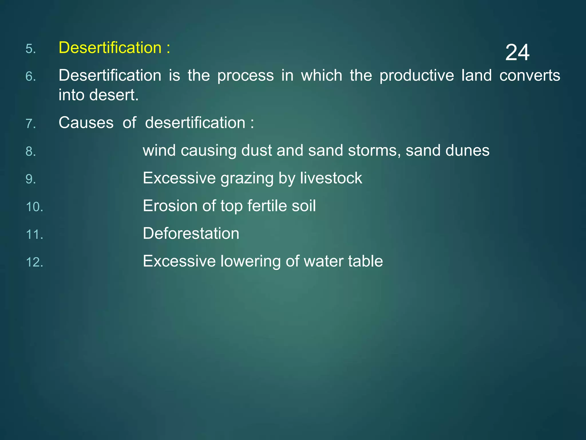 5. Desertification :
6. Desertification is the process in which the productive land converts
into desert.
7. Causes of desertification :
8. wind causing dust and sand storms, sand dunes
9. Excessive grazing by livestock
10. Erosion of top fertile soil
11. Deforestation
12. Excessive lowering of water table
24
 