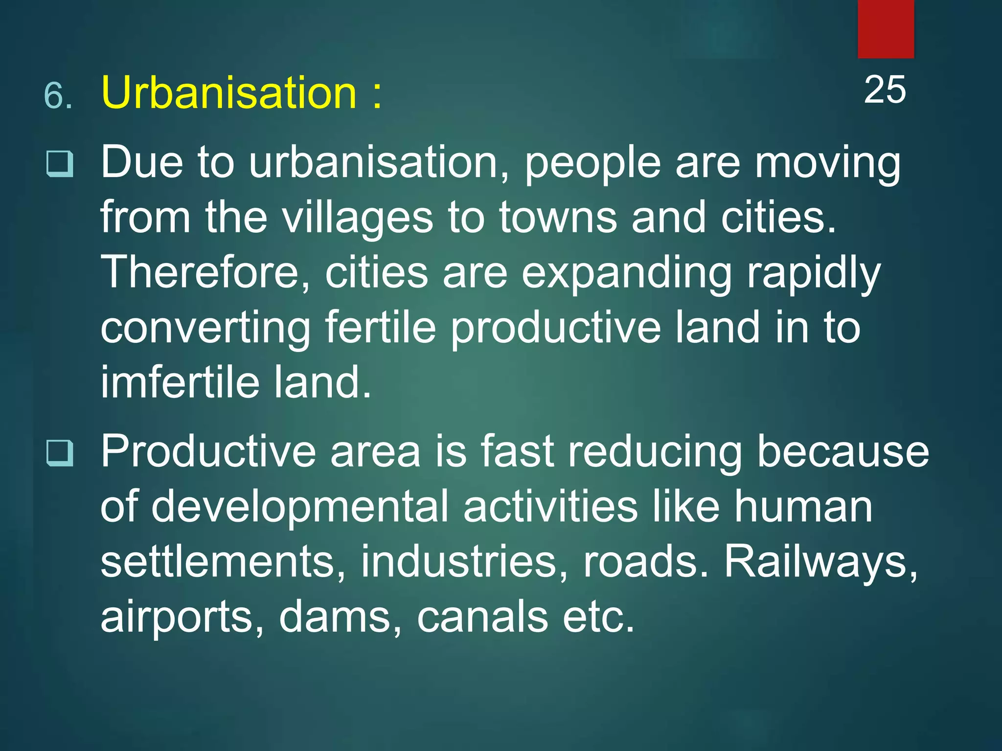 6. Urbanisation :
 Due to urbanisation, people are moving
from the villages to towns and cities.
Therefore, cities are expanding rapidly
converting fertile productive land in to
imfertile land.
 Productive area is fast reducing because
of developmental activities like human
settlements, industries, roads. Railways,
airports, dams, canals etc.
25
 