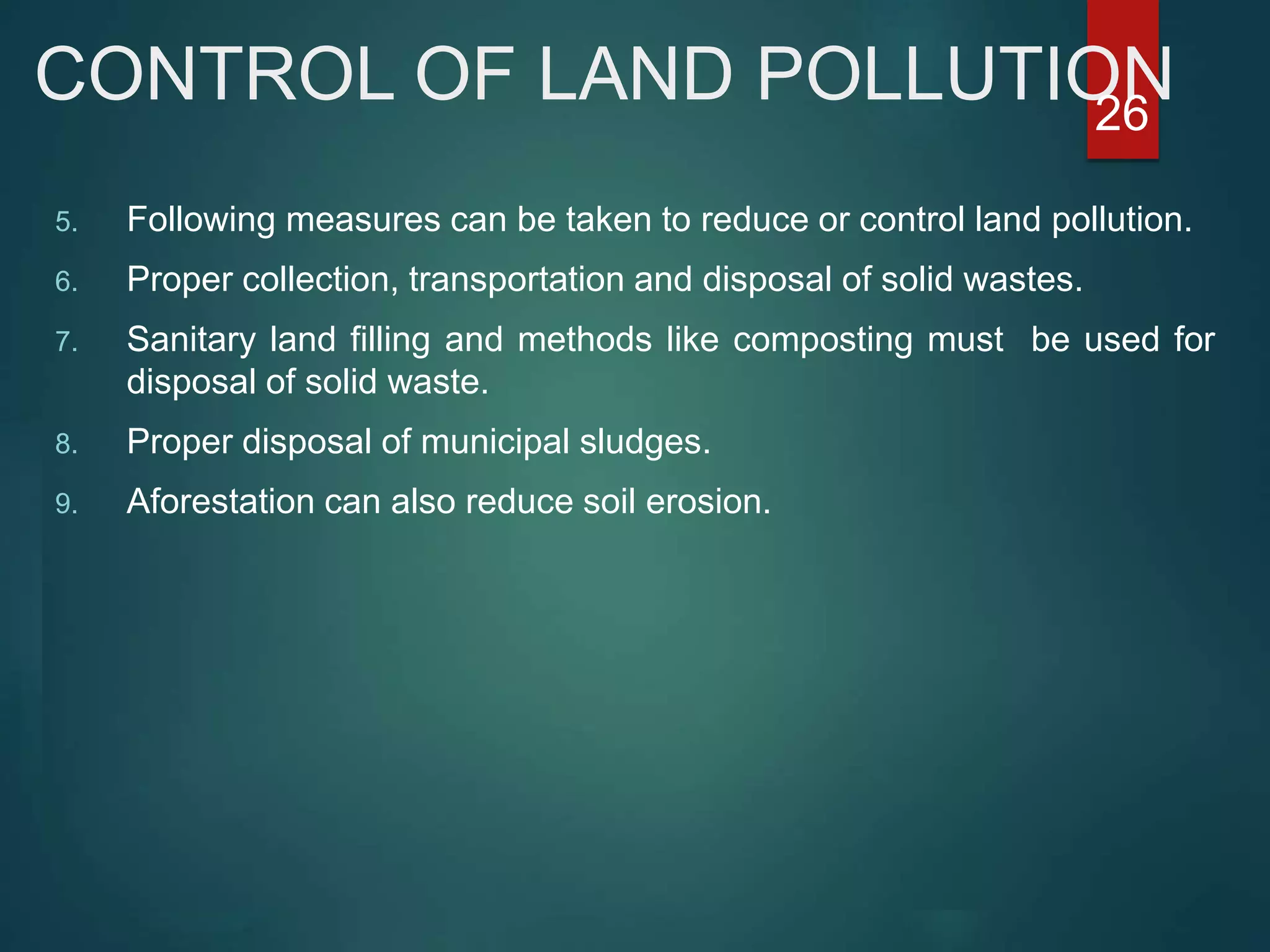 CONTROL OF LAND POLLUTION
5. Following measures can be taken to reduce or control land pollution.
6. Proper collection, transportation and disposal of solid wastes.
7. Sanitary land filling and methods like composting must be used for
disposal of solid waste.
8. Proper disposal of municipal sludges.
9. Aforestation can also reduce soil erosion.
26
 