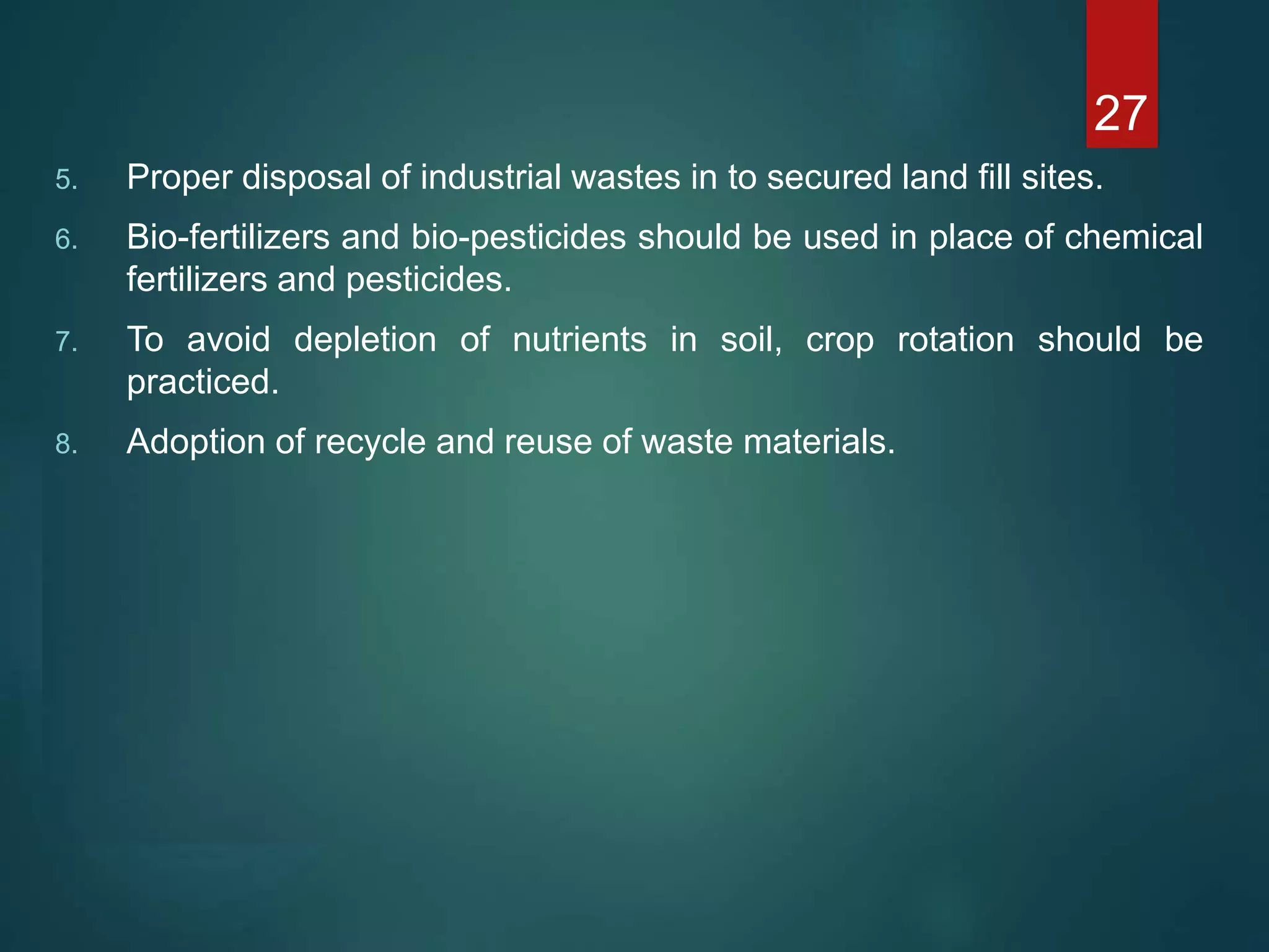 5. Proper disposal of industrial wastes in to secured land fill sites.
6. Bio-fertilizers and bio-pesticides should be used in place of chemical
fertilizers and pesticides.
7. To avoid depletion of nutrients in soil, crop rotation should be
practiced.
8. Adoption of recycle and reuse of waste materials.
27
 
