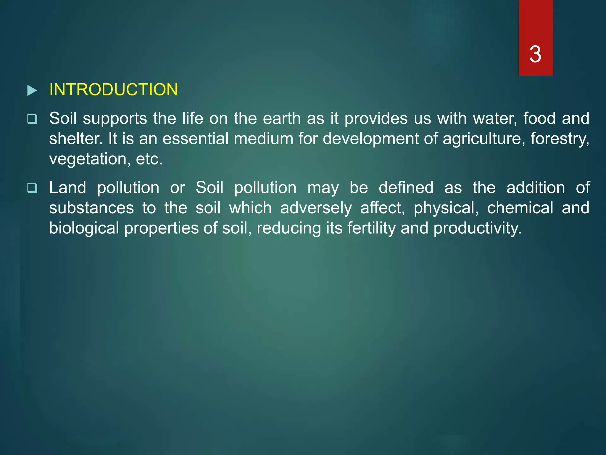  INTRODUCTION
 Soil supports the life on the earth as it provides us with water, food and
shelter. It is an essential medium for development of agriculture, forestry,
vegetation, etc.
 Land pollution or Soil pollution may be defined as the addition of
substances to the soil which adversely affect, physical, chemical and
biological properties of soil, reducing its fertility and productivity.
3
 
