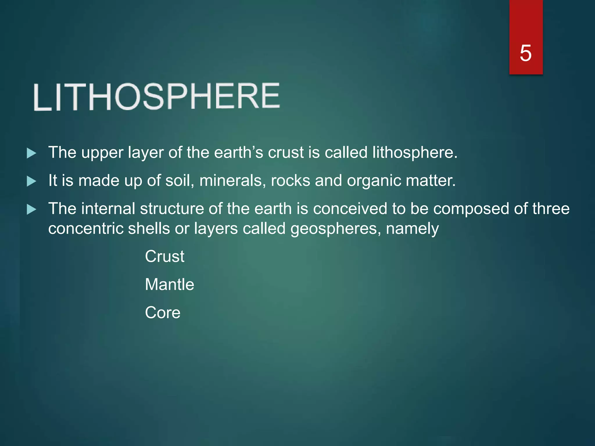  The upper layer of the earth’s crust is called lithosphere.
 It is made up of soil, minerals, rocks and organic matter.
 The internal structure of the earth is conceived to be composed of three
concentric shells or layers called geospheres, namely
Crust
Mantle
Core
5
 