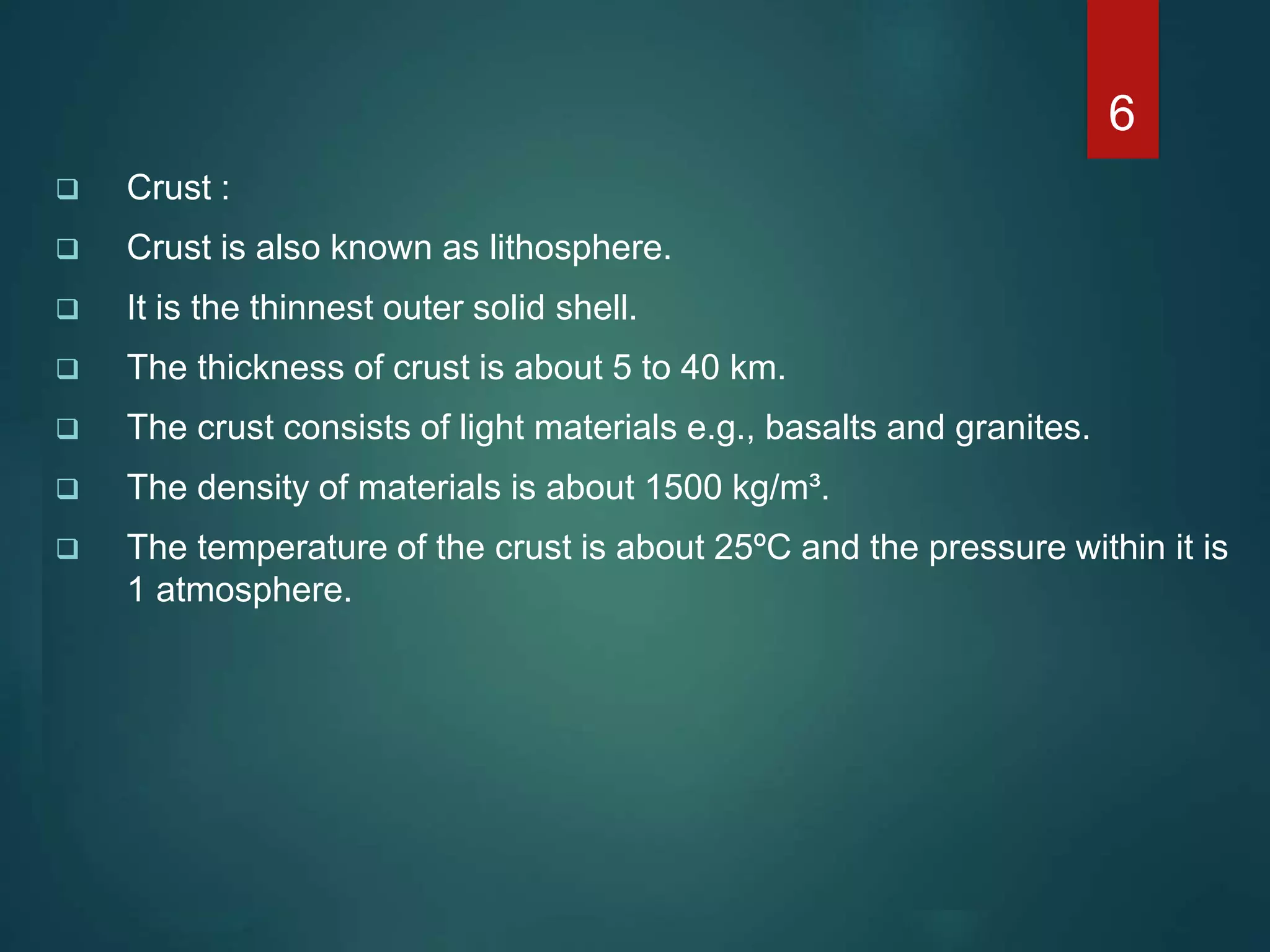  Crust :
 Crust is also known as lithosphere.
 It is the thinnest outer solid shell.
 The thickness of crust is about 5 to 40 km.
 The crust consists of light materials e.g., basalts and granites.
 The density of materials is about 1500 kg/m³.
 The temperature of the crust is about 25ºC and the pressure within it is
1 atmosphere.
6
 