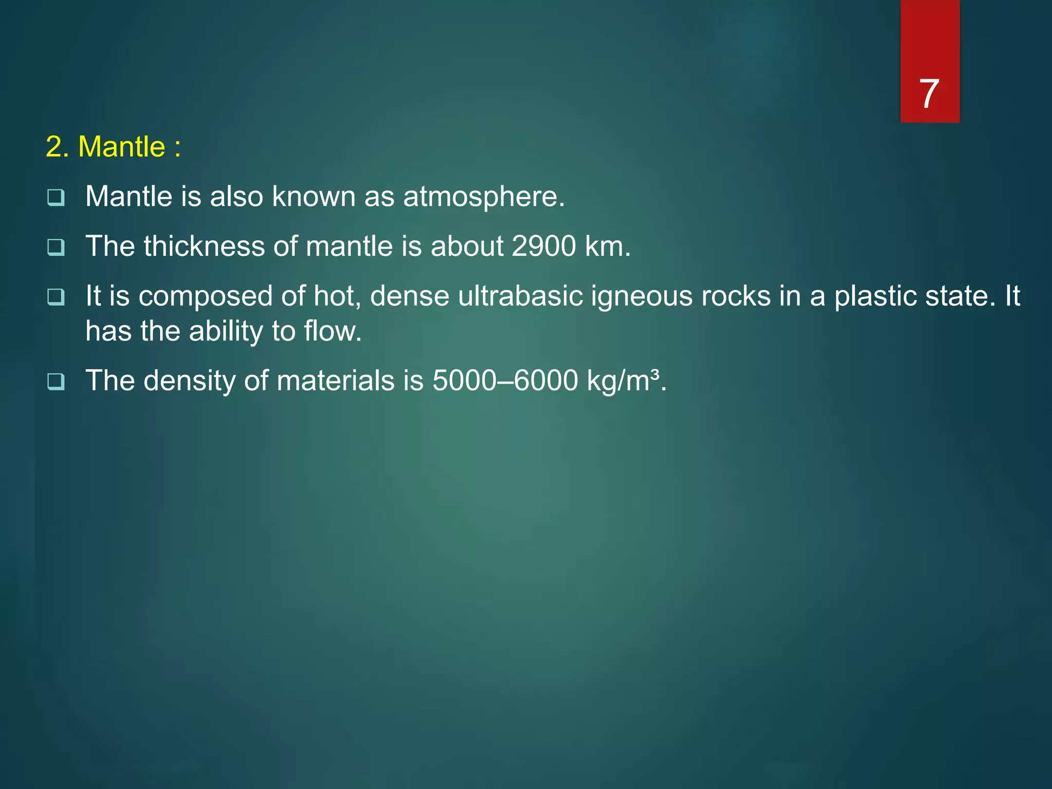 2. Mantle :
 Mantle is also known as atmosphere.
 The thickness of mantle is about 2900 km.
 It is composed of hot, dense ultrabasic igneous rocks in a plastic state. It
has the ability to flow.
 The density of materials is 5000–6000 kg/m³.
7
 