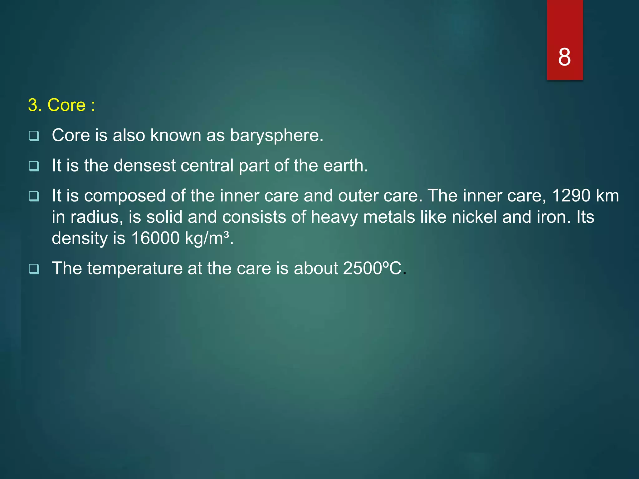 3. Core :
 Core is also known as barysphere.
 It is the densest central part of the earth.
 It is composed of the inner care and outer care. The inner care, 1290 km
in radius, is solid and consists of heavy metals like nickel and iron. Its
density is 16000 kg/m³.
 The temperature at the care is about 2500ºC.
8
 