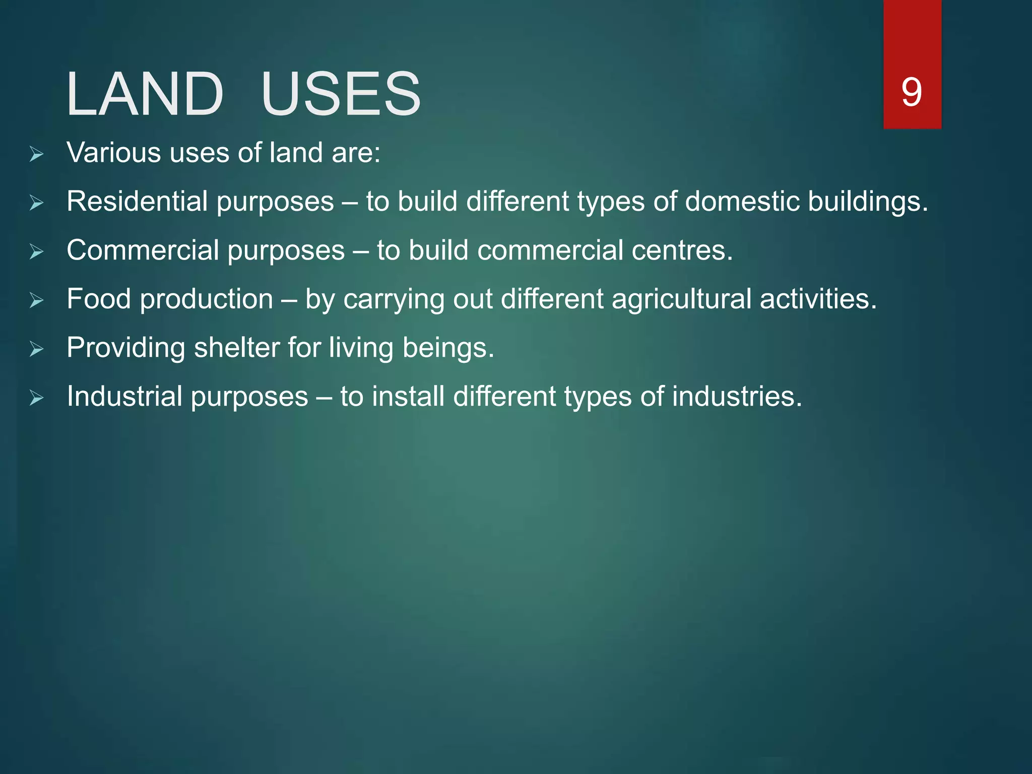 LAND USES
 Various uses of land are:
 Residential purposes – to build different types of domestic buildings.
 Commercial purposes – to build commercial centres.
 Food production – by carrying out different agricultural activities.
 Providing shelter for living beings.
 Industrial purposes – to install different types of industries.
9
 