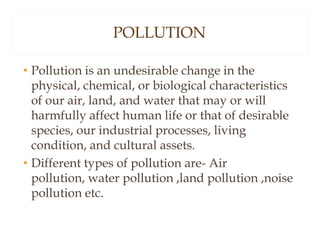 POLLUTION
• Pollution is an undesirable change in the
physical, chemical, or biological characteristics
of our air, land, and water that may or will
harmfully affect human life or that of desirable
species, our industrial processes, living
condition, and cultural assets.
• Different types of pollution are- Air
pollution, water pollution ,land pollution ,noise
pollution etc.
 