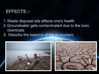 EFFECTS :1. Waste disposal site affects one's health
2. Groundwater gets contaminated due to the toxic
chemicals
3. Disturbs the balance of the ecosystem

 