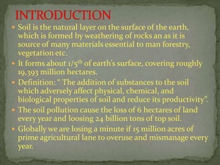  Soil is the natural layer on the surface of the earth,
which is formed by weathering of rocks an as it is
source of many materials essential to man forestry,
vegetation etc.
 It forms about 1/5th of earth’s surface, covering roughly
19,393 million hectares.
 Definition: “ The addition of substances to the soil
which adversely affect physical, chemical, and
biological properties of soil and reduce its productivity”.
 The soil pollution cause the loss of 6 hectares of land
every year and loosing 24 billion tons of top soil.
 Globally we are losing a minute if 15 million acres of
prime agricultural lane to overuse and mismanage every
year.
 